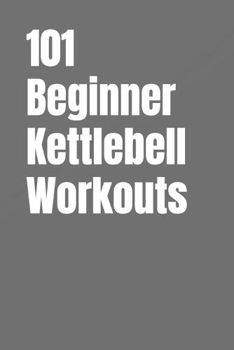 101 Beginner Kettlebell Workouts: Simple Kettlebell Workouts for Building Strength, Confidence, and Fitness at Home or Gym