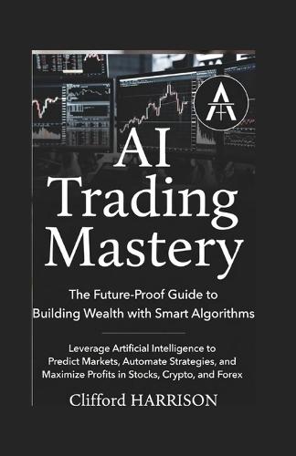 AI Trading Mastery: The Future-Proof Guide to Building Wealth with Smart Algorithms : Leverage Artificial Intelligence to Predict Markets, Automate Strategies, and Maximize Profits in Stocks, Crypto,