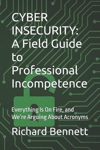 Cyber Insecurity: A Field Guide to Professional Incompetence: Everything Is On Fire, and We're Arguing About Acronyms