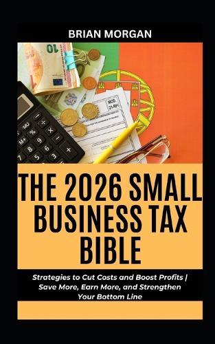 The 2026 Small Business Tax Bible: Strategies to Cut Costs and Boost Profits Save More, Earn More, and Strengthen Your Bottom Line