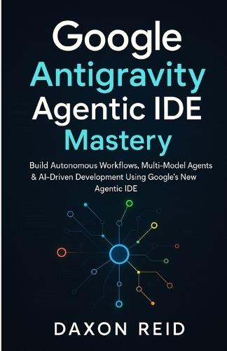 Google Antigravity Agentic IDE Mastery: Build Autonomous Workflows, Multi-Model Agents & AI-Driven Development Using Google's New Agentic IDE