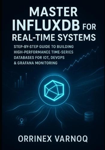 Master Influxdb for Real-Time Systems: Step-By-Step Guide to Building High-Performance Time-Series Databases for Iot, Devops & Grafana Monitoring