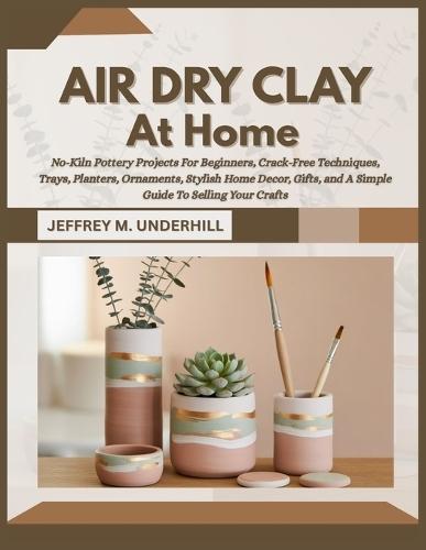 Air Dry Clay at Home: No-Kiln Pottery Projects For Beginners, Crack-Free Techniques, Trays, Planters, Ornaments, Stylish Home Decor, Gifts, and A Simple Guide To Selling Your Crafts