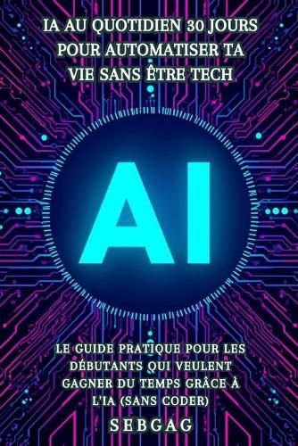 IA au Quotidien: 30 Jours pour Automatiser Ta Vie Sans Être Tech: Le guide pratique pour les débutants qui veulent gagner du temps grâce à l'intelligence artificielle (sans coder)