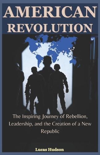 American Revolution: The Inspiring Journey of Rebellion, Leadership, and the Creation of a New Republic