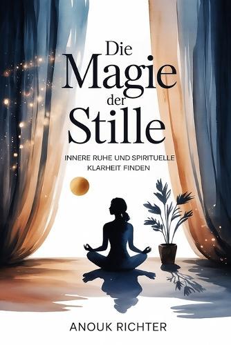 Die Magie der Stille - Innere Ruhe und spirituelle Klarheit finden: Der Weg zu Konzentration, emotionaler Entlastung, tiefer Achtsamkeit, mentaler Erholung und bewusstem Leben in einer lauten Welt