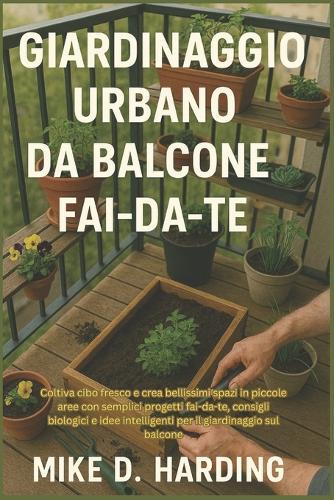 Giardinaggio Urbano Da Balcone Fai-Da-Te: Coltiva cibo fresco e crea bellissimi spazi in piccole aree con semplici progetti fai-da-te, consigli biologici e idee intelligenti per il giardinaggio sul balcone