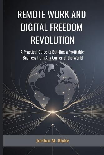 Remote Work and Digital Freedom Revolution: A Practical Guide to Building a Profitable Business from Any Corner of the World