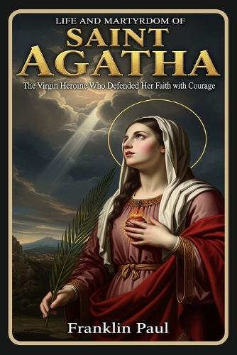 Life and martyrdom of saint Agatha: The virgin heroine who defended her faith with courage