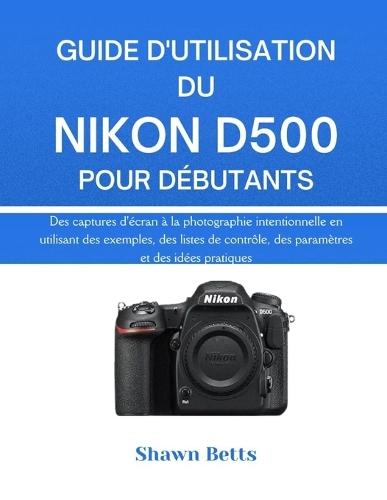 Guide d'Utilisation Du Nikon D500 Pour Débutants: Des captures d'écran à la photographie intentionnelle en utilisant des exemples, des listes de contrôle, des paramètres et des idées pratiques