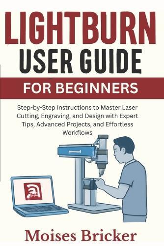 Lightburn User Guide For Beginners: Step-by-Step Instructions to Master Laser Cutting, Engraving, and Design with Expert Tips, Advanced Projects, and Effortless Workflows
