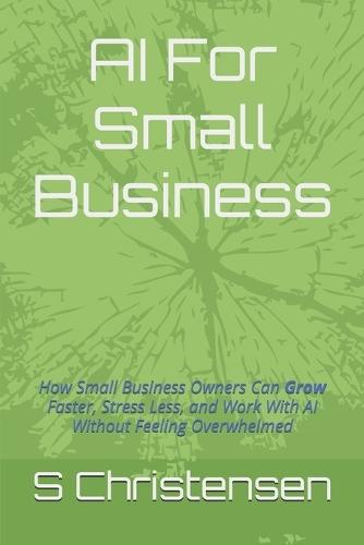 AI For Small Business: How Small Business Owners Can Grow Faster, Stress Less, and Work With AI Without Feeling Overwhelmed