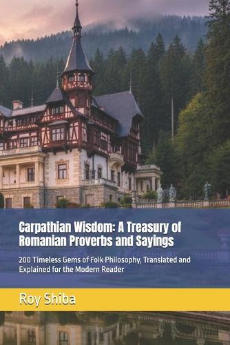 Carpathian Wisdom: A Treasury of Romanian Proverbs and Sayings: 200 Timeless Gems of Folk Philosophy, Translated and Explained for the Modern Reader
