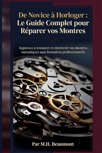 De Novice à Horloger: Le Guide Complet pour Réparer vos Montres: Apprenez à restaurer et entretenir vos montres mécaniques sans formation professionnelle