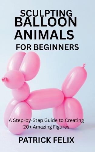 Sculpting Balloon Animals for Beginners: A Step-by-Step Guide to Creating 20+ Amazing Figures