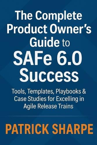 The Complete Product Owner's Guide to SAFe 6.0 Success: Tools, Templates, Playbooks & Case Studies for Excelling in Agile Release Trains