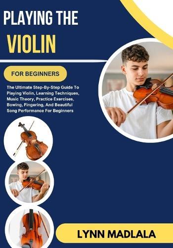 Playing The Violin For Beginners: The Ultimate Step-By-Step Guide To Playing Violin Learning Techniques Music Theory Practice Exercises Bowing Fingering, And Beautiful Song Performance For Beginners