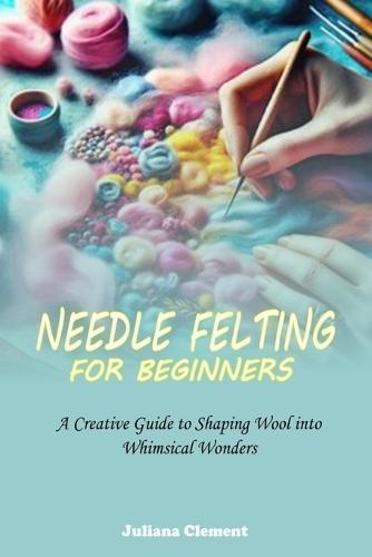 Needle Felting for Beginners: A Creative Guide to Shaping Wool into Whimsical Wonders