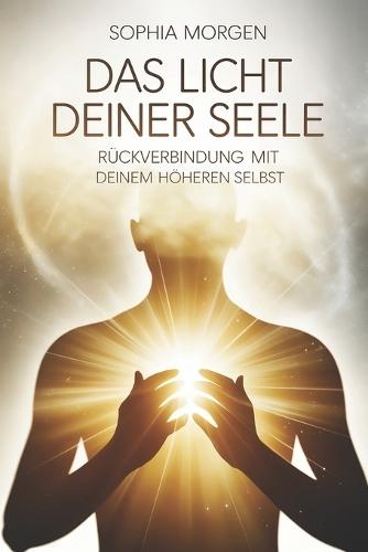 Das Licht deiner Seele - Rückverbindung mit deinem höheren Selbst: Ein Weg zu innerer Klarheit, Bewusstwerdung, Intuition, Seelenbewusstsein, Herzöffnung, Transformation und spiritueller Ausrichtung