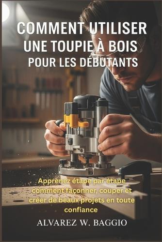 Comment Utiliser Une Toupie À Bois Pour Les Débutants: Apprenez étape par étape comment façonner, couper et créer de beaux projets en toute confiance