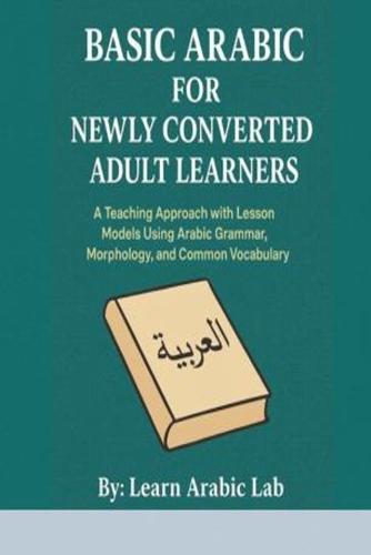 Basic Arabic for Newly Converted Adult Learners: A Teaching Approach with Lesson Models Using Arabic Grammar, Morphology, and Common Vocabulary