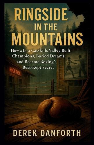 Ringside in the Mountains: How a Lost Catskills Valley Built Champions, Buried Dreams, and Became Boxing's Best-Kept Secret