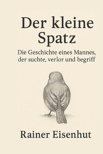 Der kleine Spatz: Die Geschichte eines Mannes, der suchte, verlor und begriff