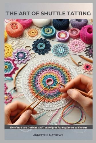 The Art of Shuttle Tatting: Timeless Lace Designs and Techniques for Beginners to Experts