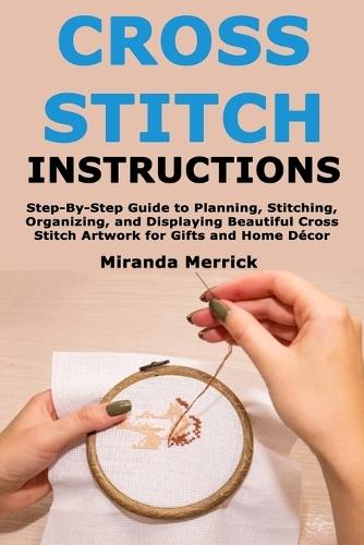Cross Stitch Instructions: Step-By-StepGuide to Planning, Stitching, Organizing, and Displaying Beautiful Cross Stitch Artwork for Gifts and Home Décor