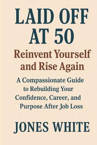 Laid Off at 50 Reinvent Yourself and Rise Again: A Compassionate Guide to Rebuilding Your Confidence, Career, and Purpose After Job Loss