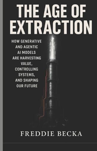 The Age of Extraction: How Generative and Agentic AI Models Are Harvesting Value, Controlling Systems, and Shaping Our Future