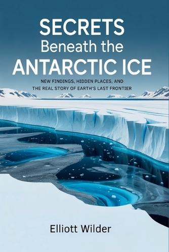 Secrets Beneath the Antarctic Ice: New Findings, Hidden Places, and the Real Story of Earth's Last Frontier