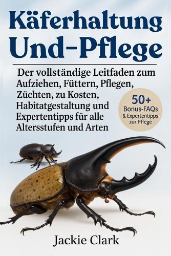 Käferhaltung Und -Pflege: Der vollständige Leitfaden zum Aufziehen, Füttern, Pflegen, Züchten, zu Kosten, Habitatgestaltung und Expertentipps für alle Altersstufen und Arten