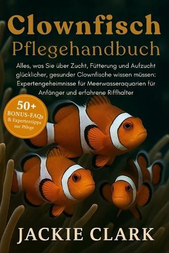 Clownfisch-Pflegehandbuch: Alles, was Sie über Zucht, Fütterung und Aufzucht glücklicher, gesunder Clownfische wissen müssen: Expertengeheimnisse für Meerwasseraquarien für Anfänger und erfahrene Riffhalter