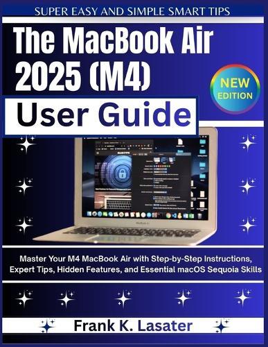 The MacBook Air 2025 (M4) User Guide: Master Your M4 MacBook Air with Step-by-Step Instructions, Expert Tips, Hidden Features, and Essential macOS Sequoia Skills