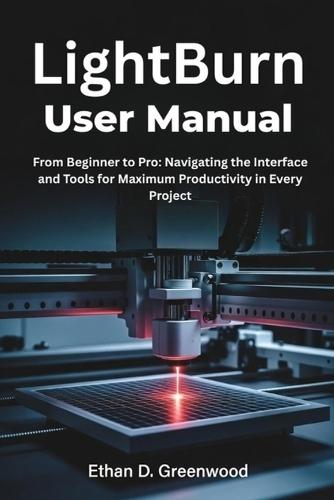LightBurn User Manual: From Beginner to Pro: Navigating the Interface and Tools for Maximum Productivity in Every Project