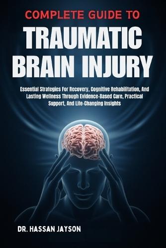 Complete Guide to Traumatic Brain Injury: Essential Strategies For Recovery, Cognitive Rehabilitation, And Lasting Wellness Through Evidence-Based Care, Practical Support, And Life-Changing Insights