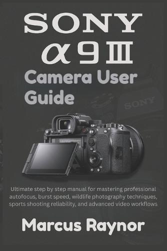 Sony a9 III Camera User Guide: Ultimate step by step manual for mastering professional autofocus, burst speed, wildlife photography techniques, sports shooting reliability, and advanced video workflows