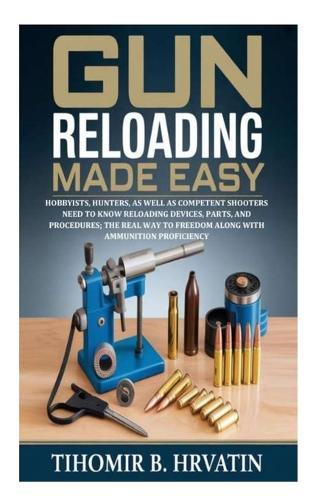 Gun Reloading Made Easy: Hobbyists, Hunters, as well as Competent Shooters Need to Know Reloading Devices, Parts, and Procedures; the Real Way to Freedom along with Ammunition Proficiency