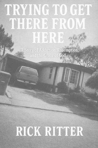 Trying To Get There From Here: A story of Addiction, Redemption, and the Grace of God