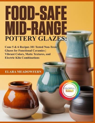 Food-Safe Mid-Range Pottery Glazes: 101 Cone 5 & 6 Glaze Recipes - Food-Safe, Non-Toxic Formulas for Stunning, Durable Functional Pottery