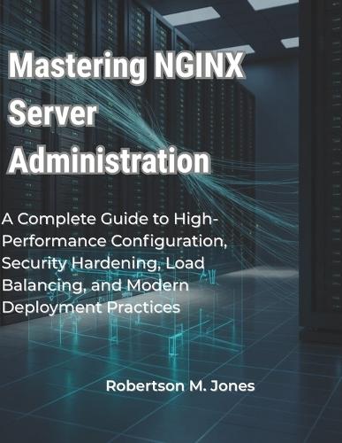 Mastering NGINX Server Administration: A Complete Guide to High-Performance Configuration, Security Hardening, Load Balancing, and Modern Deployment Practices