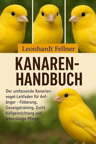 Kanaren-Handbuch: Der umfassende Kanarienvogel-Leitfaden für Anfänger - Fütterung, Gesangstraining, Zucht, Käfigeinrichtung und lebenslange Pflege