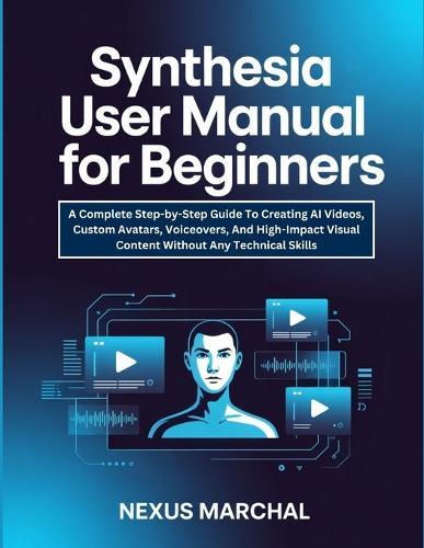 Synthesia User Manual For Beginners: A Complete Step-by-Step Guide To Creating AI Videos, Custom Avatars, Voiceovers, And High-Impact Visual Content Without Any Technical Skills.
