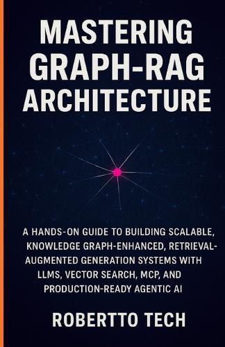 Mastering Graph-Rag Architecture: A Hands-On Guide to Building Scalable, Knowledge Graph-Enhanced, Retrieval-Augmented Generation Systems with Llms, Vector Search, McP, and Production-Ready Agentic AI