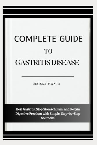 Complete Guide to Gastritis Disease: Heal Gastritis, Stop Stomach Pain, and Regain Digestive Freedom with Simple, Step-by-Step Solutions