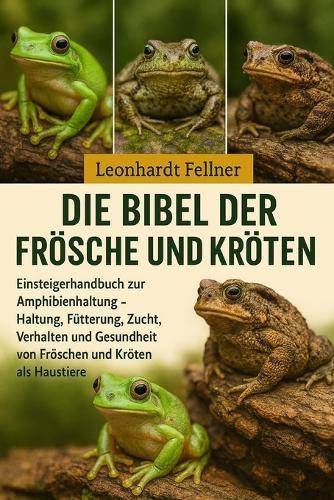 Die Bibel der Frösche und Kröten: Einsteigerhandbuch zur Amphibienhaltung - Haltung, Fütterung, Zucht, Verhalten und Gesundheit von Fröschen und Kröten als Haustiere