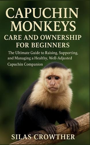 Capuchin Monkeys Care and Ownership for Beginners: The ultimate Guide to Raising, Supporting, and Managing a Healthy, Well-Adjusted Capuchin Companion