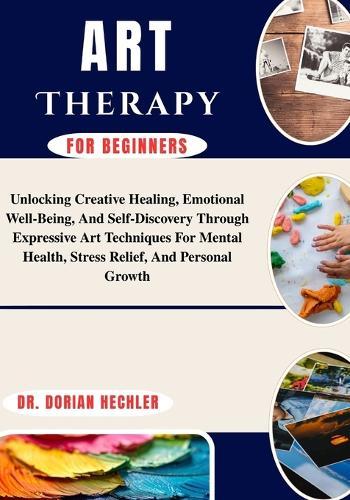 Art Therapy for Beginners: Unlocking Creative Healing, Emotional Well-Being, And Self-Discovery Through Expressive Art Techniques For Mental Health, Stress Relief, And Personal Growth