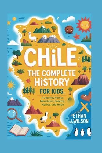 Chile: The Complete History for Kids: A Journey Across Mountains, Deserts, Heroes, and Hope
